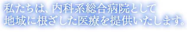 私たちは、内科系総合病院として、地域に根ざした医療を提供いたします。